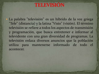 La palabra "televisión" es un híbrido de la voz griega "Tele" (distancia) y la latina "Visio" (visión). El término televisión se refiere a todos los aspectos de transmisión y programación, que busca entretener e informar al televidente con una gran diversidad de programas. La televisión enlaza diversos anuncios que la población utiliza para mantenerse informado de todo el acontecer.TELEVISIÓN