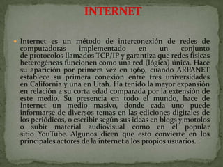 Internet es un método de interconexión de redes de computadoras implementado en un conjunto de protocolos llamados TCP/IP y garantiza que redes físicas heterogéneas funcionen como una red (lógica) única. Hace su aparición por primera vez en 1969, cuando ARPANET establece su primera conexión entre tres universidades en California y una en Utah. Ha tenido la mayor expansión en relación a su corta edad comparada por la extensión de este medio. Su presencia en todo el mundo, hace de Internet un medio masivo, donde cada uno puede informarse de diversos temas en las ediciones digitales de los periódicos, o escribir según sus ideas en blogs y motolos o subir material audiovisual como en el popular sitio YouTube.Algunos dicen que esto convierte en los principales actores de la internet a los propios usuarios. INTERNET