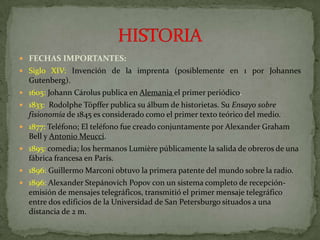 FECHAS IMPORTANTES:Siglo XIV:Invención de la imprenta (posiblemente en 1 por Johannes Gutenberg).1605: Johann Cárolus publica en Alemania el primer periódico.1833: Rodolphe Töpffer publica su álbum de historietas. Su Ensayo sobre fisionomía de 1845 es considerado como el primer texto teórico del medio.1877: Teléfono; El teléfono fue creado conjuntamente por Alexander Graham Bell y Antonio Meucci.1895: comedia; los hermanos Lumière públicamente la salida de obreros de una fábrica francesa en París.1896: Guillermo Marconi obtuvo la primera patente del mundo sobre la radio.1896: Alexander Stepánovich Popov con un sistema completo de recepción-emisión de mensajes telegráficos, transmitió el primer mensaje telegráfico entre dos edificios de la Universidad de San Petersburgo situados a una distancia de 2 m.HISTORIA