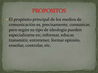 El propósito principal de los medios de comunicación es, precisamente, comunicar, pero según su tipo de ideología pueden especializarse en; informar, educar, transmitir, entretener, formar opinión, enseñar, controlar, etc.PROPOSITOS