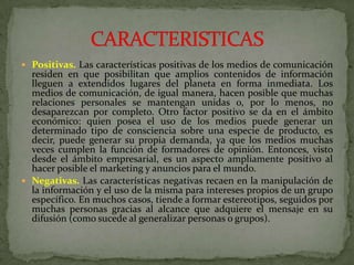 Positivas. Las características positivas de los medios de comunicación residen en que posibilitan que amplios contenidos de información lleguen a extendidos lugares del planeta en forma inmediata. Los medios de comunicación, de igual manera, hacen posible que muchas relaciones personales se mantengan unidas o, por lo menos, no desaparezcan por completo. Otro factor positivo se da en el ámbito económico: quien posea el uso de los medios puede generar un determinado tipo de consciencia sobre una especie de producto, es decir, puede generar su propia demanda, ya que los medios muchas veces cumplen la función de formadores de opinión. Entonces, visto desde el ámbito empresarial, es un aspecto ampliamente positivo al hacer posible el marketing y anuncios para el mundo.Negativas. Las características negativas recaen en la manipulación de la información y el uso de la misma para intereses propios de un grupo específico. En muchos casos, tiende a formar estereotipos, seguidos por muchas personas gracias al alcance que adquiere el mensaje en su difusión (como sucede al generalizar personas o grupos).CARACTERISTICAS