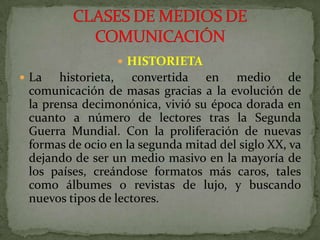 HISTORIETALa historieta, convertida en medio de comunicación de masas gracias a la evolución de la prensa decimonónica, vivió su época dorada en cuanto a número de lectores tras la Segunda Guerra Mundial. Con la proliferación de nuevas formas de ocio en la segunda mitad del siglo XX, va dejando de ser un medio masivo en la mayoría de los países, creándose formatos más caros, tales como álbumes o revistas de lujo, y buscando nuevos tipos de lectores.CLASES DE MEDIOS DE COMUNICACIÓN