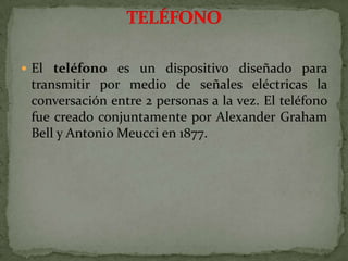 El teléfono es un dispositivo diseñado para transmitir por medio de señales eléctricas la conversación entre 2 personas a la vez. El teléfono fue creado conjuntamente por Alexander Graham Bell y Antonio Meucci en 1877.TELÉFONO