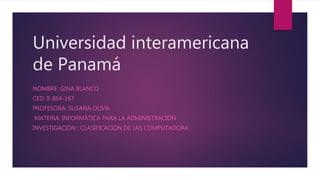 Universidad interamericana
de Panamá
NOMBRE: GINA BLANCO
CED: 8-864-167
PROFESORA: SUSANA OLIVA
MATERIA: INFORMÁTICA PARA LA ADMINISTRACIÓN
INVESTIGACIÓN : CLASIFICACIÓN DE LAS COMPUTADORA
 