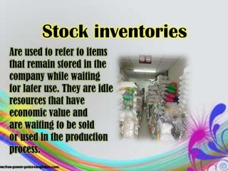 Stock inventories
Are used to refer to items
that remain stored in the
company while waiting
for later use. They are idle
resources that have
economic value and
are waiting to be sold
or used in the production
process.
 