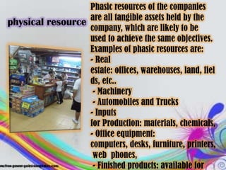 Phasic resources of the companies
physical resource are all tangible assets held by the
                  company, which are likely to be
                  used to achieve the same objectives.
                  Examples of phasic resources are:
                  - Real
                  estate: offices, warehouses, land, fiel
                  ds, etc..
                   - Machinery
                   - Automobiles and Trucks
                  - Inputs
                  for Production: materials, chemicals,
                  - Office equipment:
                  computers, desks, furniture, printers,
                   web phones,
                   - Finished products: available for
 