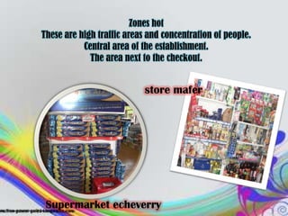 Zones hot
These are high traffic areas and concentration of people.
           Central area of the establishment.
             The area next to the checkout.


                            store mafer




 Supermarket echeverry
 