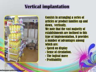Vertical implantation

         Consists in arranging a series of
         articles or product families up and
         down, vertically.
         We note that the vast majority of
         establishments are inclined to this
         type of implementation, it provides
         a number of advantages among
         which are:
         • Speed ​on display
         • Sense of circulation.
         • The logical move
         • Profitability
 