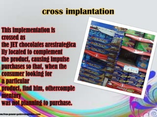 cross implantation

This implementation is
crossed as
the JET chocolates arestrategica
lly located to complement
the product, causing impulse
purchases so that, when the
consumer looking for
a particular
product, find him, othercomple
mentary
was not planning to purchase.
 