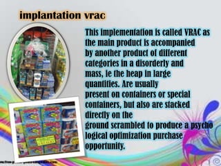 implantation vrac
             This implementation is called VRAC as
             the main product is accompanied
             by another product of different
             categories in a disorderly and
             mass, ie the heap in large
             quantities. Are usually
             present on containers or special
             containers, but also are stacked
             directly on the
             ground scrambled to produce a psycho
             logical optimization purchase
             opportunity.
 