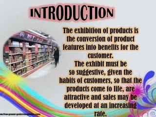 The exhibition of products is
   the conversion of product
 features into benefits for the
           customer.
      The exhibit must be
    so suggestive, given the
habits of customers, so that the
   products come to life, are
  attractive and sales may be
  developed at an increasing
              rate.
 