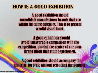 HOW IS A GOOD EXHIBITION
            A good exhibition should
   consolidate manufacturer brands that are
   within the same category. This is to present
               a solid visual front.

            A good exhibition should
    avoid unfavorable comparison with the
  competition, placing the center of our own-
      brand block that must beprotected.

     A good exhibition should accompany the
material for POP, without reloading the gondola.
 