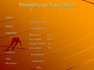 Ministerio de Educación
Colegio:
San José La Salle
Materia:
Mercadotecnia
Integrantes:
Clark, Sigeily N°5
Ho, Elizabeth N°10
Delgado, Gabriela N°6
Arcia, Galiani N°2
Profesora:
Rosa Martínez
Tema:
La Motivación
Año Lectivo:
2005.
 