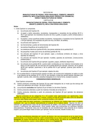 SECCION XIII
MANUFACTURAS DE PIEDRA, YESO FRAGUABLE, CEMENTO, AMIANTO
(ASBESTO), MICA O MATERIAS ANALOGAS; PRODUCTOS CERAMICOS;
VIDRIO Y MANUFACTURAS DE VIDRIO
CAPITULO 68
MANUFACTURAS DE PIEDRA, YESO FRAGUABLE, CEMENTO,
AMIANTO (ASBESTO), MICA O MATERIAS ANALOGAS
Notas.
1.– Este Capítulo no comprende:
a) los artículos del Capítulo 25;
b) el papel y cartón estucados, recubiertos, impregnados o revestidos de las partidas 48.10 o
48.11 (por ejemplo: los revestidos de polvo de mica o grafito, el papel y cartón embetunados o
asfaltados);
c) los tejidos y otras superficies textiles recubiertos, impregnados o revestidos de los Capítulos 56
o 59 (por ejemplo: los revestidos de polvo de mica, de betún, de asfalto);
d) los artículos del Capítulo 71;
e) las herramientas y partes de herramientas del Capítulo 82;
f) las piedras litográficas de la partida 84.42;
g) los aisladores eléctricos (partida 85.46) y las piezas aislantes de la partida 85.47;
h) las pequeñas muelas para tornos de dentista (partida 90.18);
ij) los artículos del Capítulo 91 (por ejemplo: cajas y envolturas similares de relojes u otros
aparatos de relojería);
k) los artículos del Capítulo 94 (por ejemplo: muebles, aparatos de alumbrado, construcciones
prefabricadas );
l) los artículos del Capítulo 95 (por ejemplo: juguetes, juegos, artefactos deportivos);
m) los artículos de la partida 96.02, cuando estén constituidos por las materias mencionadas en la
Nota 2 b) del Capítulo 96, los artículos de la partida 96.06 (por ejemplo: botones), de la partida
96.09 (por ejemplo: pizarrines) o de la partida 96.10 (por ejemplo: pizarras para escribir o
dibujar);
n) los artículos del Capítulo 97 (por ejemplo: objetos de arte).
2.– En la partida 68.02, la denominación piedras de talla o de construcción trabajadas se aplica no sólo
a las piedras de las partidas 25.15 o 25.16, sino también a todas las demás piedras naturales (por
ejemplo: cuarcita, sílex, dolomita, esteatita) trabajadas de la misma forma, excepto la pizarra.
CONSIDERACIONES GENERALES
Este Capítulo comprende:
A) Ciertos productos minerales del Capítulo 25 que estén trabajados de un modo que les excluya del
mismo por aplicación de la Nota 1 de dicho Capítulo.
B) Los productos excluidos del Capítulo 25 por la Nota 2 e) de dicho Capítulo.
C) Ciertos productos obtenidos a partir de materias minerales de la Sección V.
D) Ciertos productos obtenidos a partir de productos del Capítulo 28 (por ejemplo, los abrasivos
artificiales).
Algunos productos de las categorías C) o D) pueden estar aglomerados con aglutinantes, tener
materias de carga, llevar una armadura, o incluso, cuando se trata de productos tales como los abrasivos
o la mica, estar fijados sobre papel, cartón, productos textiles u otro soporte.
La mayor parte de estos productos y manufacturas se obtienen por medios tales como el tallado,
moldeado, etc., que no afectan esencialmente al carácter de la materia básica. Algunos de ellos se
obtienen por aglomeración (caso de las manufacturas de asfalto o de ciertas muelas aglomeradas por
cocción o vitrificación del aglomerante). Otros pueden haber sido endurecidos en autoclave (ladrillos
silicocalcáreos). Finalmente, otros son el resultado de una transformación más profunda de la materia
original, que puede llegar hasta la fusión (por ejemplo: lana de escorias, basalto fundido, etc.).
*
* *
Pero las manufacturas obtenidas por cocción de tierras a las que previamente se le ha dado forma,
pertenecientes a la industria cerámica, están comprendidas en su mayor parte en el Capítulo 69 (con
excepción de ciertas manufacturas de alfarería de la partida 68.04), las fibras de vidrio y manufacturas
de vidrio, vitrocerámica, cuarzo u otras sílices fundidas, en el Capítulo 70.
 