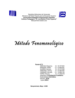 República Bolivariana de Venezuela
     Ministerio del Poder Popular para la Educación Superior
      Universidad Pedagógica Experimental Libertador
   Instituto Pedagógico “Dr. Luís Beltrán Prieto Figueroa”
                     Barquisimeto Estado Lara




Método Fenomenológico


                         Equipo Nº 5
                                AREVALO Dayanny         C.I: 16.737.604
                                REINOSO, Wilder         C.I.:13.906.634
                                SUAREZ, Gemary          C.I.:16.737.695
                                SANCHEZ, Yahncy         C.I.:15.580.464
                                VASQUEZ, Norvelis       C.I.: 15.869.129
                               YEPEZ, Roussy            C.I.:17.356.016
                                Asignatura: Investigación Cualitativa
                                Especialidad: Informática
                                Sección: 3IF2E
                                Lapso 2009-I



                 Barquisimeto, Mayo 2.009
 