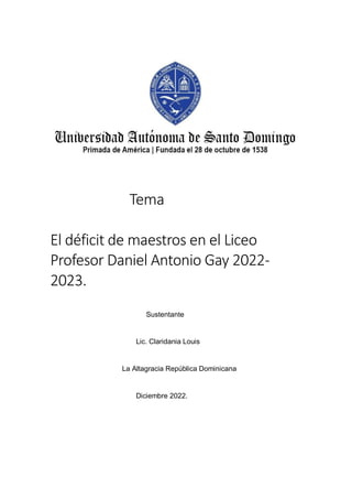 Tema
El déficit de maestros en el Liceo
Profesor Daniel Antonio Gay 2022-
2023.
Sustentante
Lic. Claridania Louis
La Altagracia República Dominicana
Diciembre 2022.
 