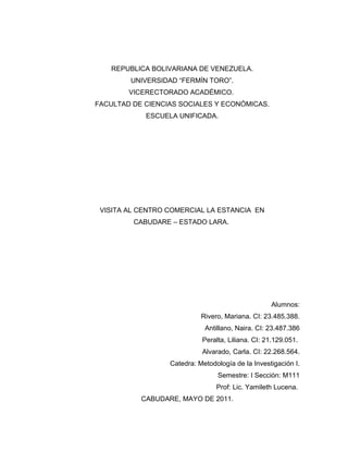 REPUBLICA BOLIVARIANA DE VENEZUELA.
        UNIVERSIDAD “FERMÍN TORO”.
        VICERECTORADO ACADÉMICO.
FACULTAD DE CIENCIAS SOCIALES Y ECONÓMICAS.
            ESCUELA UNIFICADA.




 VISITA AL CENTRO COMERCIAL LA ESTANCIA EN
         CABUDARE – ESTADO LARA.




                                                   Alumnos:
                            Rivero, Mariana. CI: 23.485.388.
                             Antillano, Naira. CI: 23.487.386
                            Peralta, Liliana. CI: 21.129.051.
                            Alvarado, Carla. CI: 22.268.564.
                  Catedra: Metodología de la Investigación I.
                                 Semestre: I Sección: M111
                                 Prof: Lic. Yamileth Lucena.
           CABUDARE, MAYO DE 2011.
 
