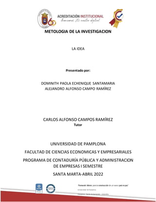 “Formando líderes para la construcción de un nuevo país enpaz”
Universidad de Pamplona
Pamplona - Norte de Santander - Colombia
METOLOGIA DE LA INVESTIGACION
LA IDEA
Presentado por:
DOMINITH PAOLA ECHENIQUE SANTAMARIA
ALEJANDRO ALFONSO CAMPO RAMÍREZ
CARLOS ALFONSO CAMPOS RAMÍREZ
Tutor
UNIVERSIDAD DE PAMPLONA
FACULTAD DE CIENCIAS ECONOMICAS Y EMPRESARIALES
PROGRAMA DE CONTADURÍA PÚBLICA Y ADMINISTRACION
DE EMPRESAS I SEMESTRE
SANTA MARTA-ABRIL 2022
 
