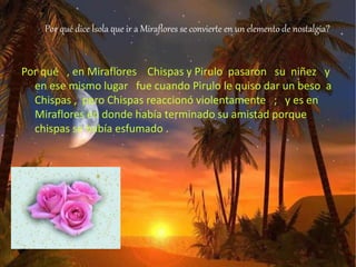 Por qué dice Ísola que ir a Miraflores se convierte en un elemento de nostalgia?
Por qué , en Miraflores Chispas y Pirulo pasaron su niñez y
en ese mismo lugar fue cuando Pirulo le quiso dar un beso a
Chispas , pero Chispas reaccionó violentamente ; y es en
Miraflores en donde había terminado su amistad porque
chispas se había esfumado .
 