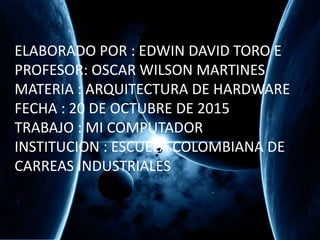 ELABORADO POR : EDWIN DAVID TORO E
PROFESOR: OSCAR WILSON MARTINES
MATERIA : ARQUITECTURA DE HARDWARE
FECHA : 20 DE OCTUBRE DE 2015
TRABAJO : MI COMPUTADOR
INSTITUCION : ESCUELA COLOMBIANA DE
CARREAS INDUSTRIALES
 
