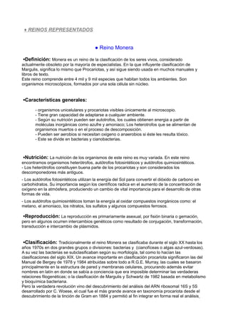 ♦ REINOS REPRESENTADOS
● Reino Monera
▪Definición: Monera es un reino de la clasificación de los seres vivos, considerado
actualmente obsoleto por la mayoría de especialistas. En la que influyente clasificación de
Margulis, significa lo mismo que Procariotas, y así sigue siendo usada en muchos manuales y
libros de texto.
Este reino comprende entre 4 mil y 9 mil especies que habitan todos los ambientes. Son
organismos microscópicos, formados por una sola célula sin núcleo.
▪Características generales:
- organismos unicelulares y procariotas visibles únicamente al microscopio.
- Tiene gran capacidad de adaptarse a cualquier ambiente.
- Según su nutrición pueden ser autotrofos, los cuales obtienen energia a partir de
moléculas inorgánicas como azufre y amoniaco; Los heterotrofos que se alimentan de
organismos muertos o en el proceso de descomposición.
- Pueden ser aerobios si necesitan oxigeno o anaerobios si éste les resulta tóxico.
- Este se divide en bacterias y cianobacterias.
▪Nutrición: La nutrición de los organismos de este reino es muy variada. En este reino
encontramos organismos heterótrofos, autótrofos fotosintéticos y autótrofos quimiosintéticos.
- Los heterótrofos constituyen buena parte de los procariotas y son considerados los
descomponedores más antiguos.
- Los autótrofos fotosintéticos utilizan la energía del Sol para convertir el dióxido de carbono en
carbohidratos. Su importancia según los científicos radica en el aumento de la concentración de
oxígeno en la atmósfera, produciendo un cambio de vital importancia para el desarrollo de otras
formas de vida.
- Los autótrofos quimiosintéticos toman la energía al oxidar compuestos inorgánicos como: el
metano, el amoniaco, los nitratos, los sulfatos y algunos compuestos ferrosos.
▪Reproducción: La reproducción es primariamente asexual, por fisión binaria o gemación,
pero en algunos ocurren intercambios genéticos como resultado de conjugación, transformación,
transducción e intercambio de plásmidos.
▪Clasificación: Tradicionalmente el reino Monera se clasificaba durante el siglo XX hasta los
años 1970s en dos grandes grupos o divisiones: bacterias y (cianofíceas o algas azul-verdosas).
A su vez las bacterias se subclasificaban según su morfología, tal como lo hacían las
clasificaciones del siglo XIX. Un avance importante en clasificación procariota significaron las del
Manual de Bergey de 1978 y 1984 atribuidas sobre todo a R.G.E. Murray, las cuales se basaron
principalmente en la estructura de pared y membranas celulares, procurando además evitar
nombres en latín en donde se sabía a conciencia que era imposible determinar las verdaderas
relaciones filogenéticas; o la clasificación de Margulis y Schwartz de 1982 basada en metabolismo
y bioquímica bacteriana.
Pero la verdadera revolución vino del descubrimiento del análisis del ARN ribosomal 16S y 5S
desarrollado por C. Woese, el cual fue el más grande avance en taxonomía procariota desde el
descubrimiento de la tinción de Gram en 1884 y permitió al fin integrar en forma real el análisis
 