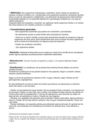 ▪ Definición: Son organismos multicelulares, autotróficos; tienen células con paredes de
celulosa; contienen clorofila a y b y carotenoides como pigmentos accesorios; almacenan almidón;
tienen un ciclo de vida espórico o diplobióntico, con alternación de generaciones heteromórficas:
el gametofito haploide (n) y el esporofito diploide (2n); gametangios rodeados por una capa de
células estériles (la
chaqueta estéril) son presentes o ausentes; son ogámicas; tienen espermas móviles o no móviles
(las otras células no son móviles); producen un embrión.
▪ Características generales:
- Son organismos eucariontes que pueden ser unicelulares o pluricelulares.
- Se caracterizan porque su pared celular esta compuesta por celulosa.
- Tienen en su interior clorofila, aunque esta característica también se presenta en algunos
organismos de otros reinos. Esta característica hace que la nutrición de estos organismos
se de a través de la fotosíntesis y en algunos casos por absorción.
- Pueden ser acuáticas o terrestres.
- Son organismos sésiles.
▪Nutrición: Mediante la fotosíntesis que se realiza por medio de la clorofila de los cloroplastos.
existen algunos ejemplos de plantas parcial o totalmente heterótrofas.
▪Reproducción: Asexual. Sexual, con gametos y zigoto, y con esporas haploides (haplo-
diploides).
▪Clasificación: La clasificacion de las plantas tiene distintas formas debido a la enorme
variedad de estas.
Tomaremos la casificacion de las plantas basada en dos aspectos: Según su tamaño: árboles,
arbustos, plantas herbáceas.
Según su forma de reproducirse: plantas sin flor: musgos, helechos, algas. Plantas con flor:
gimnospermas, angiospermas.
En esta clasificación se toma el criterio de la altura que alcanza una planta para su ubicación
dentro del cuadro, y son tres tipos.
- Árboles: son las plantas de mayor tamaño. Hay de variadas formas y tamaños. Los mayores son
las secuoyas. Poseen un único tallo, duro y leñoso. Hay árboles de hojas caducas, las pierden en
invierno para evitar el congelamiento. Y los hay de hoja perenne, que renuevan sus hojas a lo
largo del año, sin perderlas en invierno. Pueden ser muy longevos.
- Arbustos: son vegetales más pequeños que los árboles. Poseen varios tallos, algunos leñosos y
otros no. Pueden ser de hoja caduca o perenne. Hay una gran variedad de especies. Tienen una
vida media.
- Plantas herbáceas: son pequeñas plantas que sobresalen apenas del suelo. En general son de
corta vida. Las herbáceas son cultivadas por el hombre con diversos fines, como alimento o
adorno.
Clasificacion de las plantas según su tamaño
Plantas sin flor: Su forma de reproducción es mediante esporas. Las más conocidas son los musgos, helechos
y algas. Son los vegetales más antiguos, necesitan mucha humedad, pues sus esporas deben reproducirse en
el agua.
 
