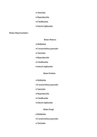 ● Nutrición
● Reproducción
● Clasificación
● Interés/Aplicación
Reinos Representados:
Reino Monera
● Definición
● Características generales
● Nutrición
● Reproducción
● Clasificación
● Interés/Aplicación
Reino Protista
● Definición
● Características generales
● Nutrición
● Reproducción
● Clasificación
● Interés/Aplicación
Reino Fungi
● Definición
● Características generales
● Nutrición
 