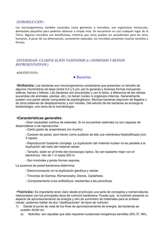 INTRODUCCIÓN :
Los microorganismos, también conocidos como gérmenes o microbios, son organismos minúsculos,
demasiado pequeños para poderlos observar a simple vista. Se encuentran en casi cualquier lugar de la
Tierra. Algunos microbios son beneficiosos, mientras que otros pueden ser perjudiciales para los seres
humanos. A pesar de sus dimensiones, sumamente reducidas, los microbios presentan muchos tamaños y
formas.
DIVERSIDAD. CLASIFICACIÓN TAXONÓMICA ( DOMINIOS Y REINOS
REPRESENTATIVOS )
♦DOMINIOS:
● Bacterias
▪Definición: Las bacterias son microorganismos unicelulares que presentan un tamaño de
algunos micrómetros de largo (entre 0,5 y 5 μm, por lo general) y diversas formas incluyendo
esferas, barras y hélices. Las bacterias son procariotas y, por lo tanto, a diferencia de las células
eucariotas (de animales, plantas, etc), no tienen núcleo ni orgánulos internos. Generalmente
poseen una pared celular compuesta de peptidoglicano. Muchas bacterias disponen de flagelos o
de otros sistemas de desplazamiento y son móviles. Del estudio de las bacterias se encarga la
bacteriología, una rama de la microbiología.
▪Características generales:
- Gran necesidad nutritiva de esteroles. Si no encuentran esteroles no son capaces de
desarrollarse ni de reproducirse.
- Cierto grado de anaerobiosis (no mucho).
- Carecen de pared, pero tienen como sustituto de ella una membrana triestratificada (con
3 capas).
- Reproducción bastante compleja. La duplicación del material nuclear no es paralela a la
duplicación del resto del material celular.
- Tamaño: están en el límite del microscopio óptico. Se ven bastante mejor con el
electrónico. Van de 1 m hasta 200 m.
- Son inmóviles y jamás forman esporas.
La ausencia de pared bacteriana determina:
- Desincronización en la duplicación genética y celular.
- Tinciones de Giemsa, Romanoswky, Dienes, Castañeda.
- Comportamiento a los antibióticos: resistentes a las penicilinas.
▪Nutrición: Es importante tener claro desde el principio una serie de conceptos y nomenclaturas
relacionados con los principales tipos de nutrición bacteriana. Puesto que, la nutrición presenta un
aspecto de aprovisionamiento de energía y otro de suministro de materiales para la síntesis
celular, podemos hablar de dos “clasificaciones” de tipos de nutrición:
1) Desde el punto de vista de los fines de aprovisionamiento de energía, las bacterias se
pueden dividir en:
a) litotrofas: son aquellas que sólo requieren sustancias inorgánicas sencillas (SH2 S0
, NH3,
 
