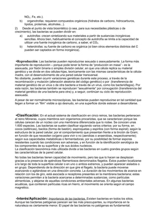 NO2
-
, Fe, etc.).
b) organotrofas: requieren compuestos orgánicos (hidratos de carbono, hidrocarburos,
lípidos, proteínas, alcoholes...).
2) Desde el punto de vista biosintético (o sea, para sus necesidades plásticas o de
crecimiento), las bacterias se pueden dividir en:
a) autotrofas: crecen sintetizando sus materiales a partir de sustancias inorgánicas
sencillas. Ahora bien, habitualmente el concepto de autotrofía se limita a la capacidad de
utilizar una fuente inorgánica de carbono, a saber, el CO2.
b) heterotrofas: su fuente de carbono es orgánica (si bien otros elementos distintos del C
pueden ser captados en forma inorgánica).
▪Reproducción: Las bacterias pueden reproducirse sexuada o asexuadamente. La forma más
importante de reproducción – porque pode tener la forma de “producción en masa” - es la
asexuada, por fisión binaria o simples división celular, en que una célula replica su material
genético y se divide en dos células-hijas, teoricamente con las mismas características de la célula-
madre, con el desenvolvimento de una pared celular transversal.
No obstante, pueden ocurrir variaciones genéticas durante este proceso, a través de la
recombinación y mutación (alteración aleatoria del código genético) o por (transferencia de
material genético de un virus o de otra bacteria a través de un virus, como los bacteriófagos). Por
esta razón, las bacterias también se reproducen “sexualmente” por conxugación (transferencia del
material genético de una bacteria para otra) y, a seguir, continúan su ciclo de reproducción
asexuada.
A pesar de ser normalmente microscópicas, las bacterias pueden reproducirse en tal cantidad que
llegan a formar un “film” visible a ojo desnudo, en una superficie donde estexan a desarrollarse.
▪Clasificación: En el actual sistema de clasificación en cinco reinos, las bacterias pertenecen
al reino Móneras, cuyos miembros son organismos procariotas, que se caracterizan porque las
células carecen de un núcleo con una membrana diferenciada que lo rodee. Se conocen unas
1.600 especies. Las bacterias se suelen clasificar siguiendo varios criterios: por su forma, en
cocos (esféricas), bacilos (forma de bastón), espiroquetas y espirilos (con forma espiral); según la
estructura de la pared celular; por el comportamiento que presentan frente a la tinción de Gram;
en función de que necesiten oxígeno para vivir o no (aerobias o anaerobias, respectivamente);
según sus capacidades metabólicas o fermentadoras; por su posibilidad de formar esporas
resistentes cuando las condiciones son adversas, y en función de la identificación serológica de
los componentes de su superficie y de sus ácidos nucleicos.
La clasificación taxonómica más utilizada divide a las bacterias en cuatro grandes grupos según
las características de la pared celular.
No todas las bacterias tienen capacidad de movimiento, pero las que lo hacen se desplazan
gracias a la presencia de apéndices filamentosos denominados flagelos. Éstos pueden localizarse
a lo largo de toda la superficie celular o en uno o ambos extremos, y pueden aparecer aislados o
en grupo. Dependiendo de la dirección en que gire el flagelo, la bacteria puede moverse
avanzando o agitándose en una dirección concreta. La duración de los movimientos de avance en
relación con los de giro, está asociada a receptores presentes en la membrana bacteriana; estas
variaciones permiten a la bacteria acercarse a determinadas sustancias, como partículas
alimenticias, y alejarse de aquellas condiciones ambientales adversas. En algunas bacterias
acuáticas, que contienen partículas ricas en hierro, el movimiento se orienta según el campo
magnético.
▪Interés/Aplicación: Importancia de las bacterias. Existen bacterias en todos los sitios.
Aunque las bacterias patógenas parecen ser las más preocupantes, su importancia en la
naturaleza es ciertamente menor. El papel de las bacterias no patógenas es fundamental.
 