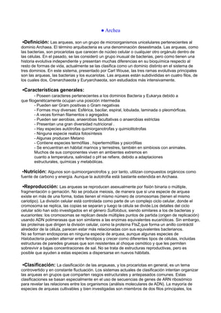 ● Archea
▪Definición: Las arqueas, son un grupo de microorganismos unicelulares pertenecientes al
dominio Archaea. El término arquibacteria es una denominación desestimada. Las arqueas, como
las bacterias, son procariotas que carecen de núcleo celular o cualquier otro orgánulo dentro de
las células. En el pasado, se las consideró un grupo inusual de bacterias, pero como tienen una
historia evolutiva independiente y presentan muchas diferencias en su bioquímica respecto al
resto de formas de vida, actualmente se las clasifica como un dominio distinto en el sistema de
tres dominios. En este sistema, presentado por Carl Wouse, las tres ramas evolutivas principales
son las arqueas, las bacterias y los eucariotas. Las arqueas están subdivididas en cuatro filos, de
los cuales dos, Crenarchaeota y Euryarchaeota, son estudiados más intensivamente.
▪Características generales:
- Poseen caracteres pertenecientes a los dominios Bacteria y Eukarya debido a
que filogenéticamente ocupan una posición intermedia
- Pueden ser Gram positivas o Gram negativas
- Formas muy diversas: Esférica, bacilar, espiral, lobulada, laminada o pleomórficas.
- A veces forman filamentos o agregados
- Pueden ser aerobias, anaerobias facultativas o anaerobias estrictas
- Presentan una gran diversidad nutricional .
- Hay especies autótrofas quimiorganotrofas y quimiolitotrofas
- Ninguna especie realiza fotosíntesis
- Algunas producen Metano
- Contiene especies termófilas , hipertermófilas y psicrófilas
- Se encuentran en hábitat marinos y terrestres, también en simbiosis con animales.
Muchos de sus componentes viven en ambientes extremos en
cuanto a temperatura, salinidad o pH se refiere, debido a adaptaciones
estructurales, químicas y metabólicas.
▪Nutrición: Algunos son quimioorganotrofos y, por tanto, utilizan compuestos orgánicos como
fuente de carbono y energía. Aunque la autotrofia está bastante extendida en Archaea.
▪Reproducción: Las arqueas se reproducen asexualmente por fisión binaria o múltiple,
fragmentación o gemación. No se produce meiosis, de manera que si una especie de arquea
existe en más de una forma, todas tienen el mismo número de cromosomas (tienen el mismo
cariotipo). La división celular está controlada como parte de un complejo ciclo celular, donde el
cromosoma se replica, las copias se separan y luego la célula se divide.Los detalles del ciclo
celular sólo han sido investigados en el género Sulfolobus, siendo similares a los de bacterias y
eucariontes: los cromosomas se replican desde múltiples puntos de partida (origen de replicación)
usando ADN polimerasas que son similares a las enzimas equivalentes eucarióticas. Sin embargo,
las proteínas que dirigen la división celular, como la proteína FtsZ que forma un anillo contráctil
alrededor de la célula, parecen estar más relacionadas con sus equivalentes bacterianos.
No se forman endosporas en ninguna especie de arquea, aunque algunas especies de
Halobacteria pueden alternar entre fenotipos y crecer como diferentes tipos de células, incluidas
estructuras de paredes gruesas que son resistentes al choque osmótico y que les permiten
sobrevivir a bajas concentraciones de sal. No se trata de estructuras reproductivas, pero es
posible que ayuden a estas especies a dispersarse en nuevos hábitats.
▪Clasificación: La clasificación de las arqaueas, y los procariotas en general, es un tema
controvertido y en constante fluctuación. Los sistemas actuales de clasificación intentan organizar
las arqueas en grupos que comparten rasgos estructurales y antepasados comunes. Estas
clasificaciones se basan especialmente en el uso de secuencias de genes de ARN ribosómico
para revelar las relaciones entre los organismos (análisis moleculares de ADN). La mayoría de
especies de arqueas cultivables y bien investigadas son miembros de dos filos principales, los
 