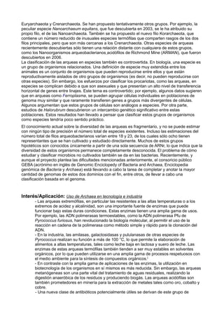 Euryarchaeota y Crenarchaeota. Se han propuesto tentativamente otros grupos. Por ejemplo, la
peculiar especie Nanoarchaeum equitans, que fue descubierta en 2003, se le ha atribuido su
propio filo, el de las Nanoarchaeota. También se ha propuesto el nuevo filo Korarchaeota, que
contiene un número reducido de inusuales especies termófilas que comparten rasgos de los dos
filos principales, pero que son más cercanas a los Crenarchaeota. Otras especies de arqueas
recientemente descubiertas sólo tienen una relación distante con cualquiera de estos grupos,
como los Nanoorganismos arqueobacterianos acidófilos de Richmond Mine (ARMAN), que fueron
descubiertos en 2006.
La clasificación de las arqueas en especies también es controvertida. En biología, una especie es
un grupo de organismos relacionados. Una definición de especie muy extendida entre los
animales es un conjunto de organismos que pueden reproducirse entre ellos y que están
reproductivamente aislados de otro grupos de organismos (es decir, no pueden reproducirse con
otras especies). Sin embargo, los esfuerzos por clasificar los procariotas, como las arqueas, en
especies se complican debido a que son asexuales y que presentan un alto nivel de transferencia
horizontal de genes entre linajes. Este tema es controvertido; por ejemplo, algunos datos sugieren
que en arqueas como Ferroplasma, se pueden agrupar células individuales en poblaciones de
genoma muy similar y que raramente transfieren genes a grupos más divergentes de células.
Algunos argumentan que estos grupos de células son análogos a especies. Por otra parte,
estudios de Halorubrum descubrieron un intercambio genético significativo entre estas
poblaciones. Estos resultados han llevado a pensar que clasificar estos grupos de organismos
como especies tendría poco sentido práctico.
El conocimiento actual sobre la diversidad de las arqueas es fragmentario, y no se puede estimar
con ningún tipo de precisión el número total de especies existentes. Incluso las estimaciones del
número total de filos arqueobacterianos varían entre 18 y 23, de los cuales sólo ocho tienen
representantes que se han cultivado y estudiado directamente. Muchos de estos grupos
hipotéticos son conocidos únicamente a partir de una sola secuencia de ARNr, lo que indica que la
diversidad de estos organismos permanece completamente desconocida. El problema de cómo
estudiar y clasificar microbios no cultivados también se da en las bacterias. Recientemente, y
aunque el proyecto plantea las dificultades mencionadas anteriormente, el consoricio público
GEBA (acrónimo en inglés de Genomic Enciclopedy of Bacteria and Archaea, Enciclopedia
genómica de Bacteria y Archaea) está llevando a cabo la tarea de completar y anotar la mayor
cantidad de genomas de estos dos dominios con el fin, entre otros, de llevar a cabo una
clasificación basada en el genoma.
Interés/Aplicación: Uso de Archaea en tecnología e industria
- Las arqueas extremófilas, en particular las resistentes a las altas temperaturas o a los
extremos de acidez y alcalinidad, son una importante fuente de enzimas que puede
funcionar bajo estas duras condiciones. Estas enzimas tienen una amplia gama de usos.
Por ejemplo, las ADN polimerasas termoestables, como la ADN polimerasa Pfu de
Pyrococcus furiosus, han revolucionado la biología molecular, al permitir el uso de la
reacción en cadena de la polimerasa como método simple y rápido para la clonación del
ADN.
- En la industria, las amilasas, galactosidasas y pululanasas de otras especies de
Pyrococcus realizan su función a más de 100 °C, lo que permite la elaboración de
alimentos a altas temperaturas, tales como leche baja en lactosa y suero de leche. Las
enzimas de estas arqueas termófilas también tienden a ser muy estables en solventes
orgánicos, por lo que pueden utilizarse en una amplia gama de procesos respetuosos con
el medio ambiente para la síntesis de compuestos orgánicos.[
- En contraste con la amplia gama de aplicaciones de las enzimas, la utilización en
biotecnología de los organismos en sí mismos es más reducida. Sin embargo, las arqueas
metanógeneas son una parte vital del tratamiento de aguas residuales, realizando la
digestión anaeróbica de los residuos y produciendo biogás. Las arqueas acidófilas son
también prometedores en minería para la extracción de metales tales como oro, cobalto y
cobre.
- Una nueva clase de antibióticos potencialmente útiles se derivan de este grupo de
 