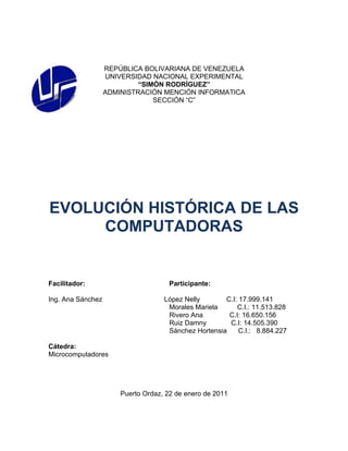 REPÚBLICA BOLIVARIANA DE VENEZUELA
                   UNIVERSIDAD NACIONAL EXPERIMENTAL
                            “SIMÓN RODRÍGUEZ”
                   ADMINISTRACIÓN MENCIÓN INFORMATICA
                                SECCIÓN “C”




EVOLUCIÓN HISTÓRICA DE LAS
     COMPUTADORAS


Facilitador:                          Participante:

Ing. Ana Sánchez                    López Nelly       C.I: 17.999.141
                                     Morales Mariela      C.I.: 11.513.828
                                     Rivero Ana        C.I: 16.650.156
                                     Ruiz Damny        C.I: 14.505.390
                                     Sánchez Hortensia     C.I.: 8.884.227

Cátedra:
Microcomputadores




                       Puerto Ordaz, 22 de enero de 2011
 