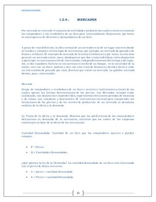 MICROECONOMIA
11
1.2.4.- MERCADOS
Por mercado se entiende el conjunto de actividades mediante las cuales entran en contacto
los compradores y los vendedores de un bien para intercambiarlo. Representa, por tanto,
la convergencia de oferentes y demandantes de un bien.
A pesar de esta definición, la idea normal de un mercado es la de un lugar concreto donde
se venden y compran ciertos tipos de mercancías, por ejemplo, un mercado de ganado o de
frutas y verduras. El concepto de mercado de la teoría económica es,por tanto, mucho más
general: un mercado existe, pues, dondequiera que dos o más individuos estén dispuestos
a participar en una transacción de intercambio,independientemente del tiempo y del lugar.
Así, si dos cazadores furtivos se encuentran en medio de un bosque, en la oscuridad de la
noche, uno con un buen salmón y otro con una cesta de faisanes y deciden llevar a cabo
un intercambio de pescado por caza, diremos que existe un mercado. La palabra mercado
denota, pues, intercambio.
Mercado
Grupo de compradores y vendedores de un bien o servicio o instituciones a través de las
cuales operan las fuerzas determinantes de los precios. Los Mercados siempre están
cambiando, son dinámicos e impredecibles, experimentan frecuentes períodos de tormenta
y de calma, son complejos y fascinantes. El instrumento esencial para comprender las
oscilaciones de los precios y de los niveles de producción de un mercado se denomina
análisis de la oferta y la demanda.
La Teoría de la oferta y la demanda: Muestra que las preferencias de los consumidores
determinan su demanda de la mercancía, mientras que los costes de las empresas
constituyen la base de la oferta de las mercancías.
Cantidad Demandada: Cantidad de un bien que los compradores quieren o pueden
comprar.
 P = Precio.
 Q = Cantidades Demandadas.
¿Qué plantea la ley de la Demanda?. La cantidad demandada de un bien esta relacionada
con el precio de forma viceversa:
 A > precio < cantidad demandada.
 A < Precio > cantidad Demandada.
 