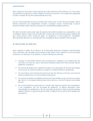 MICROECONOMIA
12
Este análisis se hace bajo el principio de que todo lo demás esta constante. La curva tiene
una pendiente negativa y va del cuadrante noroeste al sureste, esta importante propiedad
recibe el nombre de Ley de la demanda decreciente.
Ley de la Demanda Decreciente: Cuando sube el precio de un bien (manteniéndose todo lo
demás constante), los compradores tienden a comprar menos, cuando baja el precio
(manteniéndose todo lo demás constante) la cantidad demandada aumenta.
En todo mercado existen dos tipos de agentes bien diferenciados: los compradores y los
vendedores. Estos se ponen de acuerdo sobre el precio de un bien de forma que, suponiendo
que exista dinero como medio de pago, se producirá el intercambio de cantidades
determinadas del bien en cuestión por una cantidad de dinero también determinada.
EL MECANISMO DE MERCADO
Para empezar a hablar de la oferta y de la demanda debemos incorporar anteriormente
otros conceptos, por ejemplo el de mercado, ya que sobre lo que nosotros no interesa saber
realmente, se maneja en un ámbito, el cual se denomina mercado.
 Aunque es concebible diseñar una economía que responda a un modelo puro de
mercado a la hora de tomar decisiones fundamentales ante determinado tipo de
problema económico.
 El sistema de producción capitalista moderno con alto grado de división del trabajo
necesita de un conjunto donde se compren y vendan los bienes producidos.
 Un mercado es una institución social en la que los bienes y servicios, así como los
factores productivos, se intercambian libremente.
 La existencia del dinero modifica la forma de intercambio,ya que un bien se cambia
por dinero, y este posteriormente por otros bienes, a esto se lo llama intercambio
directo.
 En el intercambio se utiliza dinero y existen dos tipos de agentes, los compradores
y los vendedores. En los mercados de productos es típicos distinguir entre
consumidores y productores. En los mercados de factores existen quienes desean
adquirir factores y quienes desean vender o alquilar los recursos de la producción
que poseen.
 