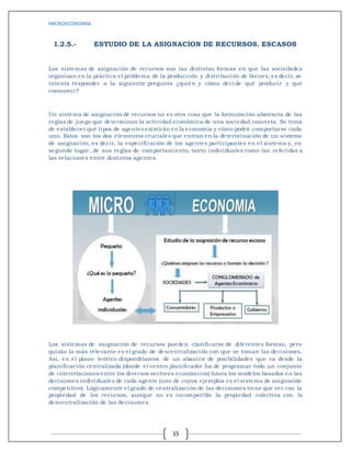 MICROECONOMIA
15
1.2.5.- ESTUDIO DE LA ASIGNACION DE RECURSOS. ESCASOS
Los sistemas de asignación de recursos son las distintas formas en que las sociedades
organizan en la práctica el problema de la producción y distribución de bienes, es decir, se
intenta responder a la siguiente pregunta ¿quién y cómo deci de qué producir y qué
consumir?
Un sistema de asignación de recursos no es otra cosa que la formulación abstracta de las
reglas de juego que determinan la actividad económica de una sociedad concreta. Se trata
de establecer qué tipos de agentes existirán en la economía y cómo podrá comportarse cada
uno. Estos son los dos elementos cruciales que entran en la determinación de un sistema
de asignación, es decir, la especificación de los agentes participantes en el sistema y, en
segundo lugar, de sus reglas de comportamiento, tanto individuales como las referidas a
las relaciones entre distintos agentes.
Los sistemas de asignación de recursos pueden clasificarse de diferentes formas, pero
quizás la más relevante es el grado de descentralización con que se toman las decisiones.
Así, en el plano teórico dispondríamos de un abanico de posibilidades que va desde la
planificación centralizada (donde el centro planifi cador ha de programar todo un conjunto
de interrelaciones entre los diversos sectores económicos) hasta los modelos basados en las
decisiones individuales de cada agente (uno de cuyos ejemplos es el sistema de asignación
competitivo). Lógicamente el grado de centralización de las decisiones tiene que ver con la
propiedad de los recursos, aunque no es incompatible la propiedad colectiva con la
descentralización de las decisiones.
 