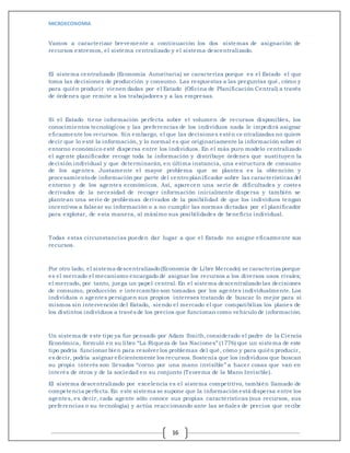 MICROECONOMIA
16
Vamos a caracterizar brevemente a continuación los dos sistemas de asignación de
recursos extremos, el sistema centralizado y el sistema descentralizado.
El sistema centralizado (Economía Autoritaria) se caracteriza porque es el Estado el que
toma las decisiones de producción y consumo. Las respuestas a las preguntas qué, cómo y
para quién producir vienen dadas por el Estado (Oficina de Planificación Central) a través
de órdenes que remite a los trabajadores y a las empresas.
Si el Estado tiene información perfecta sobre el volumen de recursos disponibles, los
conocimientos tecnológicos y las preferencias de los individuos nada le impedirá asignar
eficazmente los recursos. Sin embargo, el que las decisiones estén centralizadas no quiere
decir que lo esté la información, y lo normal es que originariamente la información sobre el
entorno económico esté dispersa entre los individuos. En el más puro modelo centralizado
el agente planificador recoge toda la información y distribuye órdenes que sustituyen la
decisión individual y que determinarán, en última instancia, una estructura de consumo
de los agentes. Justamente el mayor problema que se plantea es la obtención y
procesamientode información por parte del centroplanificador sobre las características del
entorno y de los agentes económicos. Así, aparecen una serie de dificultades y costes
derivados de la necesidad de recoger información inicialmente dispersa y también se
plantean una serie de problemas derivados de la posibilidad de que los individuos tengan
incentivos a falsear su información o a no cumplir las normas dictadas por el planificador
para explotar, de esta manera, al máximo sus posibilidades de beneficio individual.
Todas estas circunstancias pueden dar lugar a que el Estado no asigne eficazmente sus
recursos.
Por otro lado, el sistema descentralizado(Economía de Libre Mercado) se caracteriza porque
es el mercado el mecanismo encargado de asignar los recursos a los diversos usos rivales;
el mercado, por tanto, juega un papel central. En el sistema descentralizado las decisiones
de consumo, producción e intercambio son tomadas por los agentes individualmente. Los
individuos o agentes persiguen sus propios intereses tratando de buscar lo mejor para sí
mismos sin intervención del Estado, siendo el mercado el que compatibiliza los planes de
los distintos individuos a través de los precios que funcionan como vehículo de información.
Un sistema de este tipo ya fue pensado por Adam Smith,considerado el padre de la Ciencia
Económica, formuló en su libro “La Riqueza de las Naciones” (1776) que un sistema de este
tipo podría funcionar bien para resolver los problemas del qué, cómo y para quién producir,
es decir, podría asignar eficientemente los recursos.Sostenía que los individuos que buscan
su propio interés son llevados “corno por una mano invisible” a hacer cosas que van en
interés de otros y de la sociedad en su conjunto (Teorema de la Mano Invisible).
El sistema descentralizado por excelencia es el sistema competitivo, también llamado de
competencia perfecta.En este sistema se supone que la información está dispersa entre los
agentes, es decir, cada agente sólo conoce sus propias características (sus recursos, sus
preferencias o su tecnología) y actúa reaccionando ante las señales de precios que recibe
 