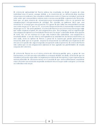 MICROECONOMIA
18
El criterio de optimalidad de Pareto ordena los resultados no desde el punto de vista
individual sino el social, aunque debido a lo restrictivo de su definición deja muchas
situaciones sin ordenar y las considera indiferentes entre sí. Como no introduce juicios de
valor sobre qué consumidores valoran más o menos una pérdida o ganancia de bienestar,
hace que un gran número de situaciones sean incomparables, esto es, no permite las
comparaciones interpersonales de utilidad. Por ejemplo, no podemos decir que una
situación “a” es mejor que una situación “b” a pesar de que todos los consumidores menos
uno están mejor en “a” que en “b”, si en esta última situación el consumidor restante está
mejor que en “a”. En otras palabras, el criteriode Pareto es un criteriomuy fuerte que exige
que nadie empeore al pasar de una asignación a otra. Sin embargo, esto no significa que
una asignación óptima en el sentido de Pareto sea “la mejor” o deseable desde otros puntos
de vista. Así, en un entorno en el que sólo hubiera dos individuos, una asignación o
resultado donde a uno de ellos le correspondiese la totalidad de los bienes existentes y al
otro nada, sería un óptimo de Pareto, a pesar de lo injusta que pueda parecernos tal
situación, dado que no se puede. mejorar la situación de un individuo sin empeorar la del
otro (no se le puede dar algo al segundo sin quitarle nada al primero). El criterio de Pareto
sólo indica que en las asignaciones óptimas se han agotado las posibilidades de mejora
conjunta del colectivo.
El criterio de Pareto no es el único criterio de eficiencia posible pero, a pesar de sus
limitaciones, es el de uso más extendido en economía debido, sin duda, al hecho de que no
introduce juicios de valor sobre la importancia relativa de los sujetos y a que representa un
mínimo deseable de eficiencia social, en el sentido de que nunca deberíamos considerar
como eficiente una situación mejorable mediante otra en la que nadie está peor y al menos
un individuo está mejor.
 