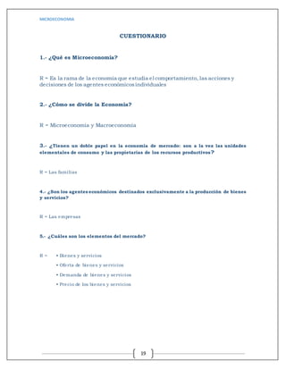 MICROECONOMIA
19
CUESTIONARIO
1.- ¿Qué es Microeconomía?
R = Es la rama de la economía que estudia el comportamiento, las acciones y
decisiones de los agentes económicosindividuales
2.- ¿Cómo se divide la Economía?
R = Microeconomía y Macroeconomía
3.- ¿Tienen un doble papel en la economía de mercado: son a la vez las unidades
elementales de consumo y las propietarias de los recursos productivos?
R = Las familias
4.- ¿Son los agentes económicos destinados exclusivamente a la producción de bienes
y servicios?
R = Las empresas
5.- ¿Cuáles son los elementos del mercado?
R = • Bienes y servicios
• Oferta de bienes y servicios
• Demanda de bienes y servicios
• Precio de los bienes y servicios
 