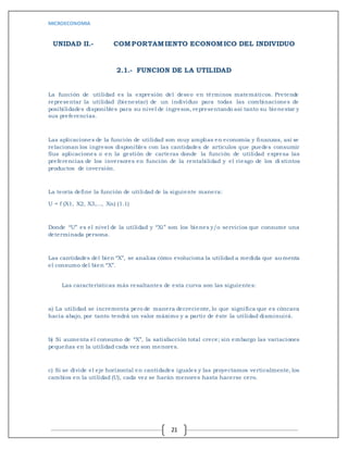 MICROECONOMIA
21
UNIDAD II.- COMPORTAMIENTO ECONOMICO DEL INDIVIDUO
2.1.- FUNCION DE LA UTILIDAD
La función de utilidad es la expresión del deseo en términos matemáticos. Pretende
representar la utilidad (bienestar) de un individuo para todas las combinaciones de
posibilidades disponibles para su nivel de ingresos, representando así tanto su bienestar y
sus preferencias.
Las aplicaciones de la función de utilidad son muy amplias en economía y finanzas, así se
relacionan los ingresos disponibles con las cantidades de artículos que puedes consumir
Sus aplicaciones o en la gestión de carteras donde la función de utilidad expresa las
preferencias de los inversores en función de la rentabilidad y el riesgo de los di stintos
productos de inversión.
La teoría define la función de utilidad de la siguiente manera:
U = f (X1, X2, X3,..., Xn) (1.1)
Donde “U” es el nivel de la utilidad y “Xi” son los bienes y/o servicios que consume una
determinada persona.
Las cantidades del bien “X”, se analiza cómo evoluciona la utilidad a medida que aumenta
el consumo del bien “X”.
Las características más resaltantes de esta curva son las siguientes:
a) La utilidad se incrementa pero de manera decreciente, lo que significa que es cóncava
hacia abajo, por tanto tendrá un valor máximo y a partir de éste la utilidad disminuirá.
b) Si aumenta el consumo de “X”, la satisfacción total crece; sin embargo las variaciones
pequeñas en la utilidad cada vez son menores.
c) Si se divide el eje horizontal en cantidades iguales y las proyectamos verticalmente, los
cambios en la utilidad (U), cada vez se harán menores hasta hacerse cero.
 
