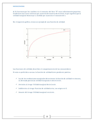 MICROECONOMIA
22
d) Si hacemos que los cambios en el consumo del bien “X” sean infinitamente pequeños,
tendremos una curva continua que aumenta de manera decreciente, lo que significa que la
utilidad marginal disminuye a medida que aumenta el consumo de x.
En el siguiente gráfico, vemos un ejemplo de una función de utilidad:
Las funciones de utilidad, describen el comportamiento de los consumidores:
Si más es preferido a menos: la función de utilidad tiene pendiente positiva.
 Ley de los rendimientos marginales decrecientes: la función de utilidad es cóncava,
su derivada parcial (la utilidad marginal) es decreciente.
 Aversión al riesgo: Utilidad marginal decreciente.
 Indiferente al riesgo: Función de utilidad recta, con origen en 0.
 Amante del riesgo: Utilidad marginal creciente.
 