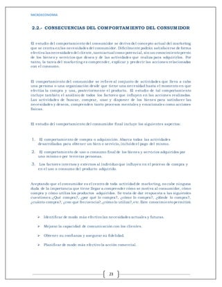 MICROECONOMIA
23
2.2.- CONSECUENCIAS DEL COMPORTAMIENTO DEL CONSUMIDOR
El estudio del comportamiento del consumidor se deriva del concepto actual del marketing
que se centra en las necesidades del consumidor. Difícilmente podrán satisfacerse de forma
efectiva las necesidades del cliente,tantoactual como potencial, sin un conocimientoprevio
de los bienes y servicios que desea y de las actividades que realiza para adquirirlos. Por
tanto, la tarea del marketing es comprender, explicar y predecir las acciones relacionadas
con el consumo.
El comportamiento del consumidor se refiere al conjunto de actividades que lleva a cabo
una persona o una organización desde que tiene una necesidad hasta el momento en que
efectúa la compra y usa, posteriormente el producto. El estudio de tal comportamiento
incluye también el análisis de todos los factores que influyen en las acciones realizadas.
Las actividades de buscar, comprar, usar y disponer de los bienes para satisfacer las
necesidades y deseos, comprenden tanto procesos mentales y emocionales como acciones
físicas.
El estudio del comportamiento del consumidor final incluye los siguientes aspectos:
1. El comportamiento de compra o adquisición. Abarca todas las actividades
desarrolladas para obtener un bien o servicio, incluido el pago del mismo.
2. El comportamiento de uso o consumo final de los bienes y servicios adquiridos por
uno mismo o por terceras personas.
3. Los factores internos y externos al individuo que influyen en el proceso de compra y
en el uso o consumo del producto adquirido.
Aceptando que el consumidor es el centro de toda actividad de marketing, no cabe ninguna
duda de la importancia que tiene llegar a comprender cómo se motiva al consumidor, cómo
compra y cómo utiliza los productos adquiridos. Se trata de dar respuesta a las siguientes
cuestiones: ¿Qué compra?, ¿por qué lo compra?, ¿cómo lo compra?, ¿dónde lo compra?,
¿cuánto compra?, ¿con qué frecuencia?,¿cómo lo utiliza?,etc.Este conocimientopermitirá:
 Identificar de modo más efectivo las necesidades actuales y futuras.
 Mejorar la capacidad de comunicación con los clientes.
 Obtener su confianza y asegurar su fidelidad.
 Planificar de modo más efectivo la acción comercial.
 
