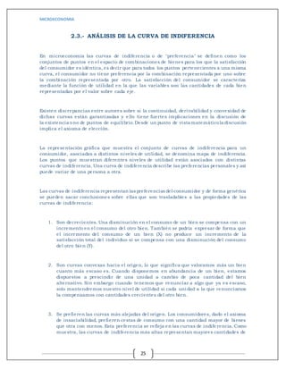 MICROECONOMIA
25
2.3.- ANÁLISIS DE LA CURVA DE INDIFERENCIA
En microeconomía las curvas de indiferencia o de "preferencia" se definen como los
conjuntos de puntos en el espacio de combinaciones de bienes para los que la satisfacción
del consumidor es idéntica, es decir que para todos los puntos pertenecientes a una misma
curva, el consumidor no tiene preferencia por la combinación representada por uno sobre
la combinación representada por otro. La satisfacción del consumidor se caracteriza
mediante la función de utilidad en la que las variables son las cantidades de cada bien
representadas por el valor sobre cada eje.
Existen discrepancias entre autores sobre si la continuidad, derivabilidad y convexidad de
dichas curvas están garantizadas y e llo tiene fuertes implicaciones en la discusión de
la existencia ono de puntos de equilibrio.Desde un punto de vista matemáticola discusión
implica el axioma de elección.
La representación gráfica que muestra el conjunto de curvas de indiferencia para un
consumidor, asociadas a distintos niveles de utilidad, se denomina mapa de indiferencia.
Los puntos que muestran diferentes niveles de utilidad están asociados con distintas
curvas de indiferencia. Una curva de indiferencia describe las preferencias personales y así
puede variar de una persona a otra.
Las curvas de indiferencia representan las preferencias del consumidor y de forma genérica
se pueden sacar conclusiones sobre ellas que son trasladables a las propiedades de las
curvas de indiferencia:
1. Son decrecientes. Una disminución en el consumo de un bien se compensa con un
incremento en el consumo del otro bien. También se podría expresar de forma que
el incremento del consumo de un bien (X) no produce un incremento de la
satisfacción total del individuo si se compensa con una disminución del consumo
del otro bien (Y).
2. Son curvas convexas hacia el origen, lo que significa que valoramos más un bien
cuanto más escaso es. Cuando disponemos en abundancia de un bien, estamos
dispuestos a prescindir de una unidad a cambio de poca cantidad del bien
alternativo. Sin embargo cuando tenemos que renunciar a algo que ya es escaso,
solo mantendremos nuestro nivel de utilidad si cada unidad a la que renunciamos
la compensamos con cantidades crecientes del otro bien.
3. Se prefieren las curvas más alejadas del origen. Los consumidores, dado el axioma
de insaciabilidad, prefieren cestas de consumo con una cantidad mayor de bienes
que otra con menos. Esta preferencia se refleja en las curvas de indife rencia. Como
muestra, las curvas de indiferencia más altas representan mayores cantidades de
 