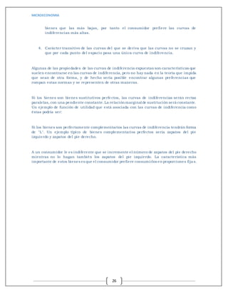 MICROECONOMIA
26
bienes que las más bajas, por tanto el consumidor prefiere las curvas de
indiferencias más altas.
4. Carácter transitivo de las curvas del que se deriva que las curvas no se cruzan y
que por cada punto del espacio pasa una única curva de indiferencia.
Algunas de las propiedades de las curvas de indiferencia expuestas son características que
suelen encontrarse en las curvas de indiferencia, pero no hay nada en la teoría que impida
que sean de otra forma, y de hecho sería posible encontrar algunas preferencias que
rompan estas normas y se representen de otras maneras.
Si los bienes son bienes sustitutivos perfectos, las curvas de indiferencias serán rectas
paralelas, con una pendiente constante.La relación marginal de sustitución será constante.
Un ejemplo de función de utilidad que está asociada con las curvas de indiferencia como
éstas podría ser:
Si los bienes son perfectamente complementarios las curvas de indiferencia tendrán forma
de "L". Un ejemplo típico de bienes complementarios perfectos sería zapatos del pie
izquierdo y zapatos del pie derecho.
A un consumidor le es indiferente que se incremente el número de zapatos del pie derecho
mientras no lo hagan también los zapatos del pie izquierdo. La característica más
importante de estos bienes es que el consumidor prefiere consumirlos en proporciones fijas.
 