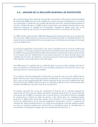 MICROECONOMIA
27
2.4.- ANÁLISIS DE LA RELACIÓN MARGINAL DE SUSTITUCIÓN
En economía,dentro del estudio de la teoría del consumidor, se denomina relación marginal
de sustitución (RMS) al númerode unidades de un bien a las que está dispuesto a renunciar
un consumidor a cambio de una unidad adicional del otro bien, manteniendo constante el
nivel de utilidad. Es decir, la RMS mide la relación de intercambio entre dos bienes que
mantiene constante la utilidad del consumidor. También se podría decir que es la
valoración subjetiva que realiza un consumidor de un bien en términos del otro bien.
La RMS también denominada TMS (Tasa Marginal de Sustitución x por y) en un punto de
una curva de indiferencia es el cociente entre la disminución de la cantidad del bien Y el
aumentode la cantidad del bien X necesariopara que el individuo se mantenga en la misma
curva de indiferencia.
La relación marginal de sustitución es, por tanto, la pendiente de la curva de indiferencia
en ese punto. Tiene signonegativocomo consecuencia del carácter descendente de la curva
de indiferencia,ya que generalmente para incrementar el consumode un bien y permanecer
en la misma curva de indiferencia es necesario renunciar a un determinado número de
unidades del otro bien. No obstante en muchas ocasiones es frecuente expresar la RMS en
valor absoluto, prescindiendo por tanto del signo.
Una RMS igual a 2 significa que un individuo debe renunciar a dos unidades del bien Y
para incrementar su consumo de X en una unidad y permanecer en la misma curva y por
tanto permanecer con la misma utilidad.
Si se mide la relación marginal de sustitución a lo largo de una curva de indiferencia se
puede observar que ésta va disminuyendo a medida que se incrementa el consumo de un
bien, esto es una manifestación del carácter convexo de las curvas de indiferencia. Este
decrecimiento de la RMS informa de que un individuo empieza a estar relativamente más
saciado a medida que consume más de un mismo bien.
Se pueden describir las rectas de restricción en función de la relación marginal de
sustitución.En las curvas de indiferencia de los "sustitutivos perfectos" se caracterizan por
el hecho de que la RMS es constante. En el caso de bienes "neutrales" la relación marginal
de sustitución es infinita en todos los puntos y por último para los "complementarios
perfectos" la RMS puede tomar dos valores cero o infinita. y en la representación de las
curvas de indiferencia y de la relación marginal de sustitución, el bie n 1 representa el
consumo de "todos los demás bienes" y se mide en la cantidad de euros que podemos gastar
en ellos, la relación marginal de sustitución se entendería como la cantidad que el
consumidor está dispuesto a pagar por una unidad adicional del bi en 2.
 
