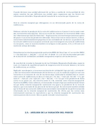 MICROECONOMIA
28
Cuando decimos «una unidad adicional» de un bien a cambio de cierta cantidad de otro
somos nosotros los que definimos esa unidad, pues suponemos que los bienes son
infinitamente divisibles. Dependiendo del tamaño de la variación que elijamos así
Será la relación marginal que obtengamos en un determinado punto de la curva de
indiferencia.
Podemos calcular la pendiente de la curva de indiferencia en el punto A con la razón entre
dos incrementos como Δx2/Δx1. Pero si en vez de Δx1 tomamos un incremento doble como
Δx1’ observamos que Δx2/Δx1≠Δx2’/Δx1’. Según sean los incrementos que tomemos a partir
del punto A así serán las pendientes obtenidas. Para evitar esto se toman límites, es decir,
variaciones infinitesimalmente pequeñas en las cantidades de los bienes. La pendiente de
la curva de indiferencia en un punto será la de una recta tangente a la curva de indiferencia
en ese punto, como se muestra también en la figura en dos puntos, el A y el B este es el
motivo de utilizar derivadas.
Formalmente la relación marginal de sustitución (RMS) del bien 2 por el 1 se escribe:RMS2
1 = lim (Δx2/Δx1) = -dx2/dx1 = u1/u2 Δx1→0 donde u1 y u2 son las derivadas parciales
de la función de utilidad (las utilidades marginales) respecto a de los dos bienes.
Es más fácil de recordar la llamada Ley de las Utilidades Marginales Ponderadas, según la
cual, en el punto de equilibrio (el punto de tangencia entre la recta de balance y la curva
de indiferencia), se verifica.
Explicado más despacio: si tenemos una función de utilidad del tipo u(x1,x2), y siendo dx1
y dx2 las variaciones infinitesimales de los bienes x1 y x2, la condición según la cual una
variación en el consumo de uno de los bienes deja inalterada la utilidad total se conoce
como curva de indiferencia, es decir, € ∂u(x1,x2 ) ∂x1 dx1 + ∂u(x1,x2) ∂x2 dx2 = 0 y por
tanto € − ∂u(x1,x2 ) ∂x1 ∂u(x1,x2 ) ∂x2 = dx2 dx1 = U1 U2 que es la pendiente de dicha
curva en un punto (x1, x2) concreto (como A o B), conocida como relación marginal de
Sustitución (RMS). Como sabemos, el consumidor siempre elige una combinación de bienes
tal que dicha relación marginal de sustitución sea igual a la pendiente de la recta de
balance, que es la razón de los precios de los bienes p1/p2. Es interesante también señalar
que la forma de las curvas de indiferencia concavidado convexidad de las preferencias) está
relacionada con la relación marginal de sustitución. En efecto, que las curvas sean
estrictamente convexas es equivalente a que la relación marginal de sustitución sea
continuamente decreciente. Esto se puede entender intuitivamente.
2.5.- ANÁLISIS DE LA VARIACIÓN DEL PRECIO
 