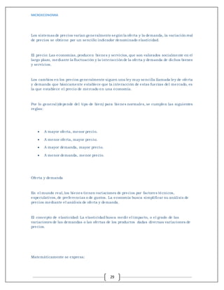 MICROECONOMIA
29
Los sistemas de precios varían generalmente según la oferta y la demanda, la variación real
de precios se obtiene por un sencillo indicador denominado elasticidad.
El precio: Las economías, producen bienes y servicios, que son valorados socialmente en el
largo plazo, mediante la fluctuación y la interacción de la oferta y demanda de dichos bienes
y servicios.
Los cambios en los precios generalmente siguen una ley muy sencilla llamada ley de oferta
y demanda que básicamente establece que la interacción de estas fuerzas del mercado, es
la que establece el precio de mercado en una economía.
Por lo general (depende del tipo de bien) para bienes normales, se cumplen las siguientes
reglas:
 A mayor oferta, menor precio.
 A menor oferta, mayor precio.
 A mayor demanda, mayor precio.
 A menor demanda, menor precio.
Oferta y demanda
En el mundo real, los bienes tienen variaciones de precios por factores técnicos,
especulativos, de preferencias o de gustos. La economía busca simplificar su análisis de
precios mediante el análisis de oferta y demanda.
El concepto de elasticidad: La elasticidadbusca medir el impacto, o el grado de las
variaciones de las demandas o las ofertas de los productos dadas diversas variaciones de
precios.
Matemáticamente se expresa:
 