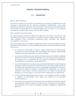 MICROECONOMIA
3
UNIDAD I MICROECONOMIA
1.1.- CONCEPTOS
Qué es Microeconomía:
La microeconomía es la rama de la economía que estudia el comportamiento, las
acciones y decisiones de los agentes económicos individuales, tales como
individuos, familias o empresas, y sus relacionese interacción enlos mercados.En
este sentido, se distingue de la macroeconomía, que se enfoca en los sistemas
económicos a gran escala, como el de un país o región.
Qué estudia la microeconomía
La microeconomía centra su objeto de análisis en los bienes, los precios, los
mercados y los agentes económicos, y estudia, analiza y explica cómo y por qué
cada individuo toma decisiones económicas para satisfacer sus propias
necesidades e intereses.
En este sentido, basa su estudio en distintas teorías: la del consumidor, la de la
demanda, la del productor, de del equilibrio general y la de los mercados de activos
financieros.
 La teoría del consumidor estudia y explica cuáles son los factores que
intervienen en las decisiones del consumidor: qué compra, cómo decide
comprarlo, por qué, para qué y en qué cantidad.
 La teoría de la demanda, por su lado, estudia cómo la cantidad y calidad de
productos, bienes y servicios disponibles en el mercado variará sus precios
de acuerdo con la demanda de los agentes económicos individuales,
considerados en conjunto o separadamente.
 La teoría del productor estudia cómo actúa y qué decisiones toma la empresa
productora para aumentar sus beneficios en el mercado, implicando esto
decisiones de orden interno, como la cantidad de trabajadores a contratar,
sus horarios, lugar de trabajo y estándares de producción, así como la
medida en que todo lo anterior variaría con un cambio de precios del
producto en el mercado o en los materiales usados para su fabricación.
 La teoría del equilibrio general, por su parte, se encarga de estudiar,analizar
y explicar la interacción entre todas las teorías de la dinámica
microeconómica.
 La teoría de los mercados activos financieros considera los distintos tipos de
mercados que pueden existir en relación con el número de oferentes y
demandantes, ya se trate de monopolio, duopolio, oligopolio o competencia
perfecta.
 