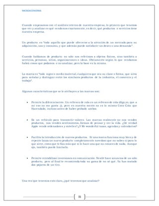 MICROECONOMIA
31
Cuando empezamos con el análisis interno de nuestra empresa, lo primero que tenemos
que ver y analizar es qué vendemos exactamente, es decir, qué productos o servicios tiene
nuestra empresa.
Un producto es “todo aquello que puede ofrecerse a la atención de un mercado para su
adquisición, uso y consumo, y que además puede satisfacer un deseo o una demanda “.
Cuando hablamos de producto no sólo nos referimos a objetos físicos, sino también a
servicios, personas, sitios, organizaciones o ideas. Obviamente según lo que vendamos
habrá cosas que podamos o no analizar, pero la base es la misma.
La marca es “todo signo o medio material, cualquiera que sea su clase o forma, que sirva
para señalar y distinguir entre los similares productos de la industria, el comercio y el
trabajo“.
Algunas características que se le atribuyen a las marcas son:
 Permite la diferenciación. Un refresco de cola es un refresco de cola (digo yo, que a
mí eso no me gusta ;)), pero en nuestra mente no es lo mismo Coca-Cola que
Hacendado, incluso antes de haber probado ambos.
 Es un vehículo para transmitir valores. Las marcas realmente no nos venden
productos, nos venden sentimientos, formas de pensar y ver la vida. ¿De verdad
Apple vende ordenadores y móviles? ¿Y Mr wonderful tazas, agendas y calendarios?
 Facilita la introducción de nuevos productos. Si una marca funciona muy bien y de
repente lanza un nuevo producto completamente novedoso que no sabes ni para lo
que sirve, como que te fías más que si lo hace una que no conoces de nada, Aunque
ojo, también puede limitarlo.
 Permite rentabilizar inversiones en comunicación. Nestlé hace anuncios de un sólo
producto, pero al final te recomienda toda su gama de no sé qué. Ya has matado
dos pájaros de un tiro.
Una vez que tenemos esto claro, ¿qué tenemos que analizar?
 