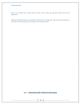 MICROECONOMIA
34
Pues eso, analizar las ventas, tanto brutas como netas, que generan cada uno de los
productos.
Además también habría que analizar la aportación al margen de cada uno de los productos,
así como la evolución que han tenido en los últimos años.
2.7.- RESTRICCIÓN PRESUPUESTARIA
 