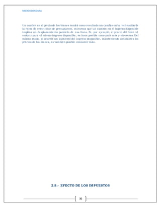 MICROECONOMIA
36
Un cambio en el precio de los bienes tendrá como resultado un cambio en la inclinación de
la recta de restricción de presupuesto, mientras que un cambio en el ingreso disponible
implica un desplazamiento paralelo de esa línea. Si, por ejemplo, el precio del bien x1
reducir para el mismo ingreso disponible, se hace posible consumir más y viceversa. Del
mismo modo, si ocurrir un aumento del ingreso disponible, manteniendo constantes los
precios de los bienes, es también posible consumir más.
2.8.- EFECTO DE LOS IMPUESTOS
 